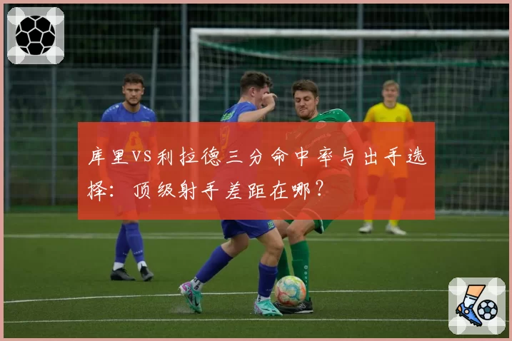 库里vs利拉德三分命中率与出手选择:顶级射手差距在哪?