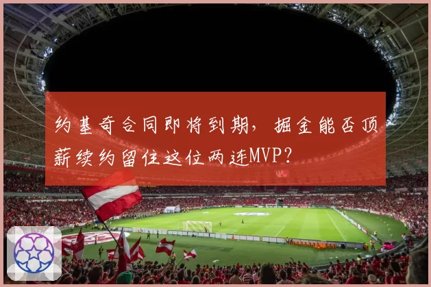 约基奇合同即将到期,掘金能否顶薪续约留住这位两连MVP?