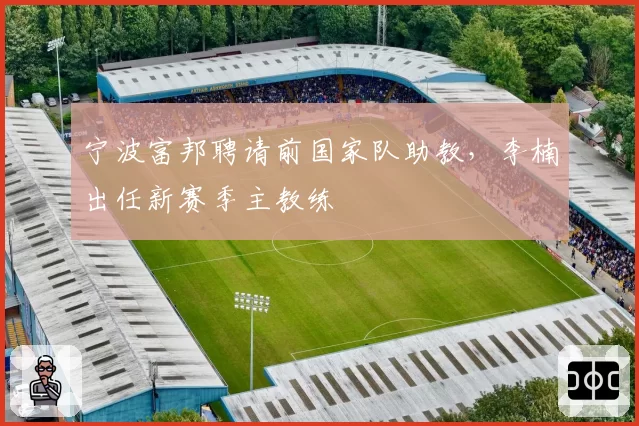 宁波富邦聘请前国家队助教,李楠出任新赛季主教练