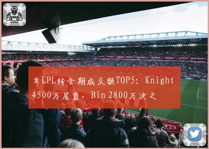 年LPL转会期成交额TOP5:Knight 4500万居首,Bin 2800万次之