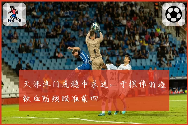 天津津门虎稳中求进，于根伟打造铁血防线瞄准前四