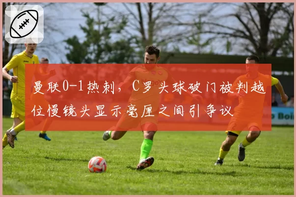 曼联0-1热刺,C罗头球破门被判越位慢镜头显示毫厘之间引争议