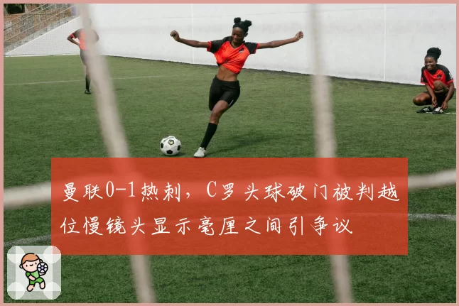 曼联0-1热刺，C罗头球破门被判越位慢镜头显示毫厘之间引争议