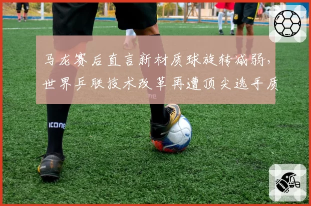 马龙赛后直言新材质球旋转减弱，世界乒联技术改革再遭顶尖选手质疑