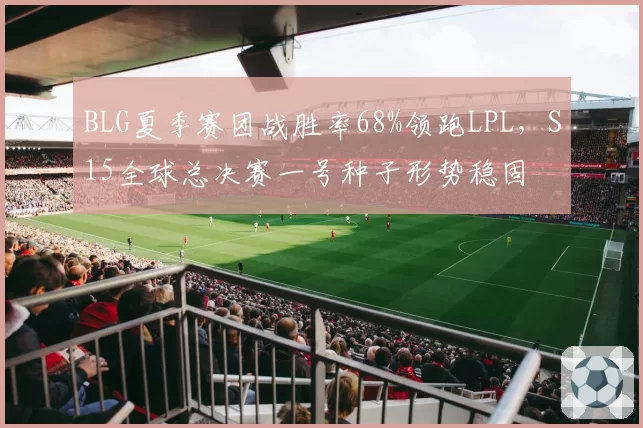 BLG夏季赛团战胜率68%领跑LPL,S15全球总决赛一号种子形势稳固