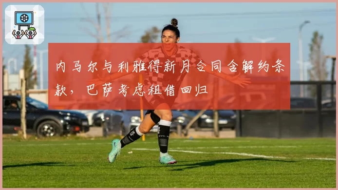 内马尔与利雅得新月合同含解约条款，巴萨考虑租借回归