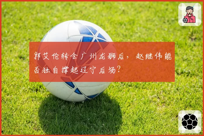郭艾伦转会广州龙狮后，赵继伟能否独自撑起辽宁后场？