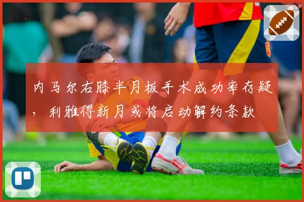 内马尔右膝半月板手术成功率存疑,利雅得新月或将启动解约条款