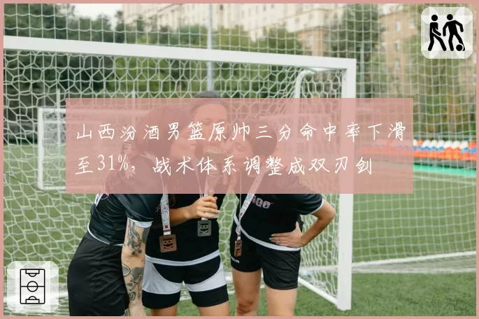 山西汾酒男篮原帅三分命中率下滑至31%,战术体系调整成双刃剑