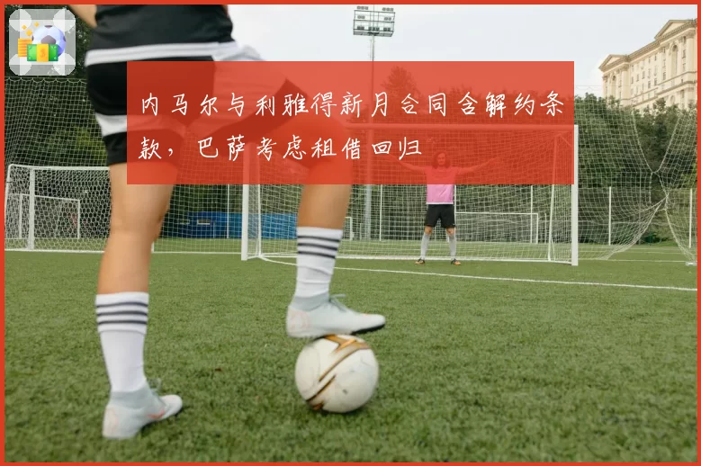 内马尔与利雅得新月合同含解约条款，巴萨考虑租借回归