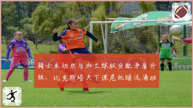骑士米切尔与加兰球权分配矛盾升级，比克斯塔夫下课危机暗流涌动