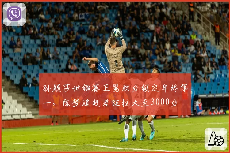 孙颖莎世锦赛卫冕积分锁定年终第一，陈梦追赶差距拉大至3000分
