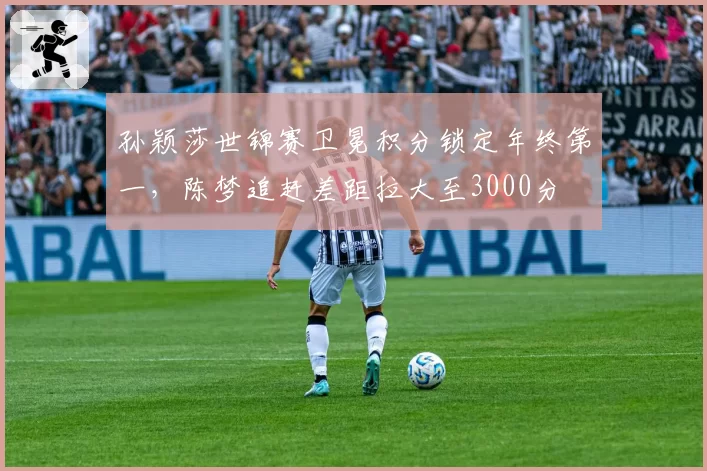 孙颖莎世锦赛卫冕积分锁定年终第一,陈梦追赶差距拉大至3000分