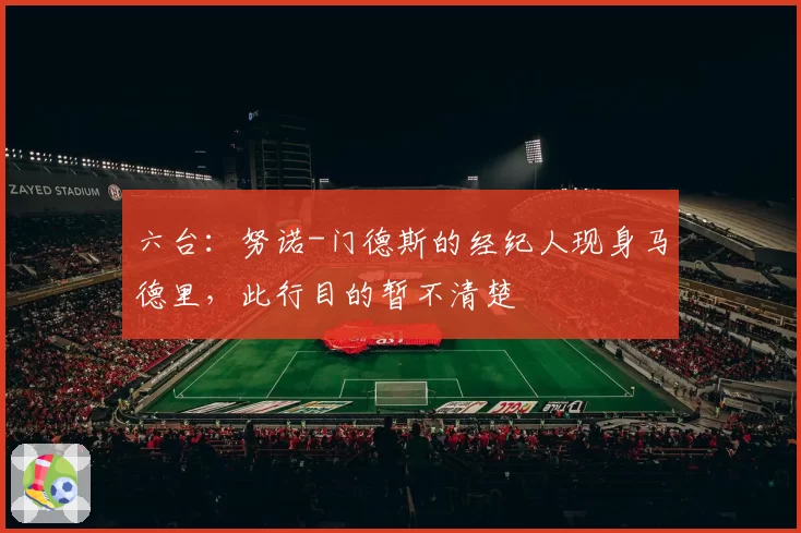 六台：努诺-门德斯的经纪人现身马德里，此行目的暂不清楚