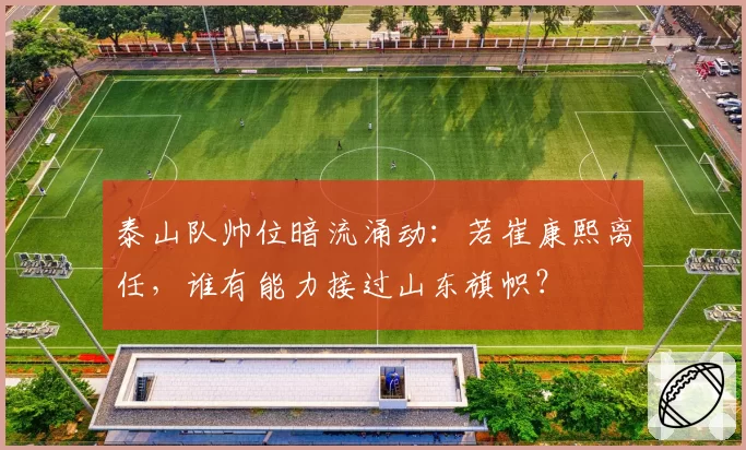 泰山队帅位暗流涌动：若崔康熙离任，谁有能力接过山东旗帜？