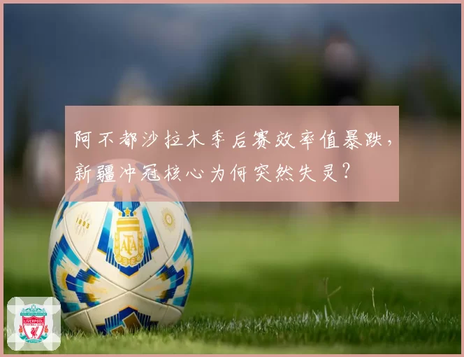 阿不都沙拉木季后赛效率值暴跌，新疆冲冠核心为何突然失灵？