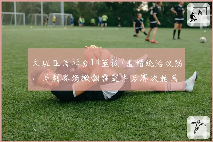 文班亚马35分14篮板7盖帽统治攻防,马刺客场掀翻雷霆季后赛次轮或再遇