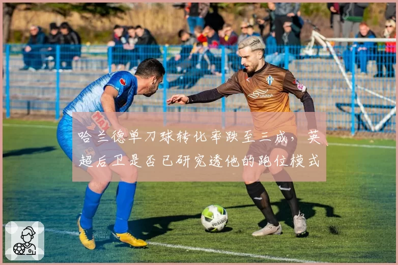 哈兰德单刀球转化率跌至三成,英超后卫是否已研究透他的跑位模式?