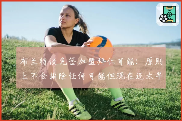 布兰特谈免签加盟拜仁可能:原则上不会排除任何可能但现在还太早