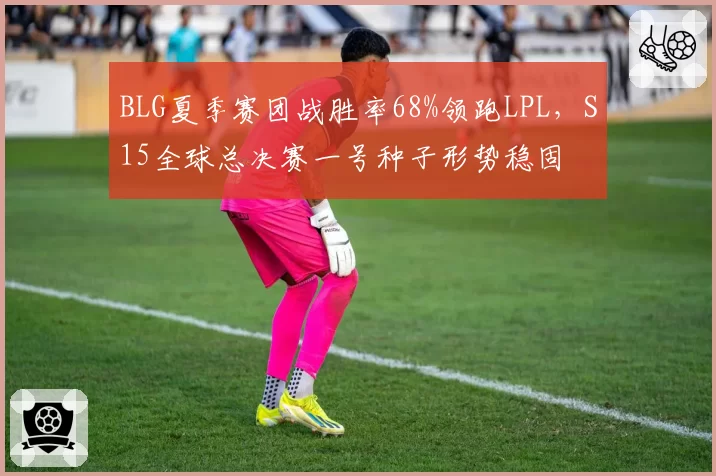 BLG夏季赛团战胜率68%领跑LPL，S15全球总决赛一号种子形势稳固