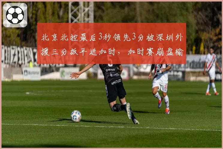 北京北控最后3秒领先3分被深圳外援三分扳平进加时，加时赛崩盘输球，领先三分的防守策略为何如此保守？