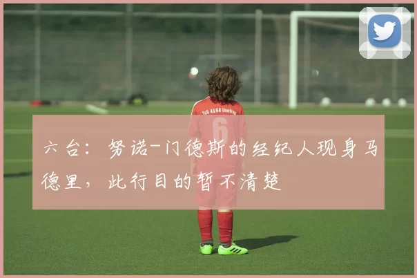 六台：努诺-门德斯的经纪人现身马德里，此行目的暂不清楚