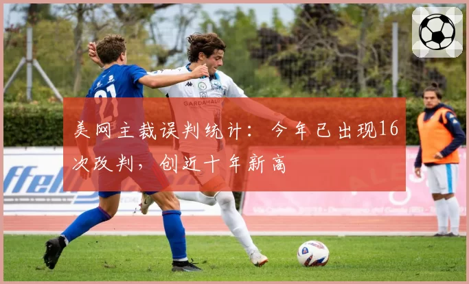 美网主裁误判统计：今年已出现16次改判，创近十年新高
