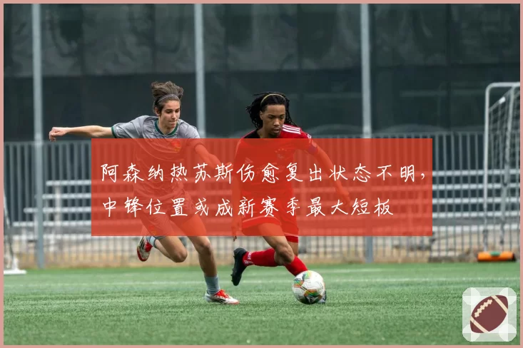 阿森纳热苏斯伤愈复出状态不明,中锋位置或成新赛季最大短板