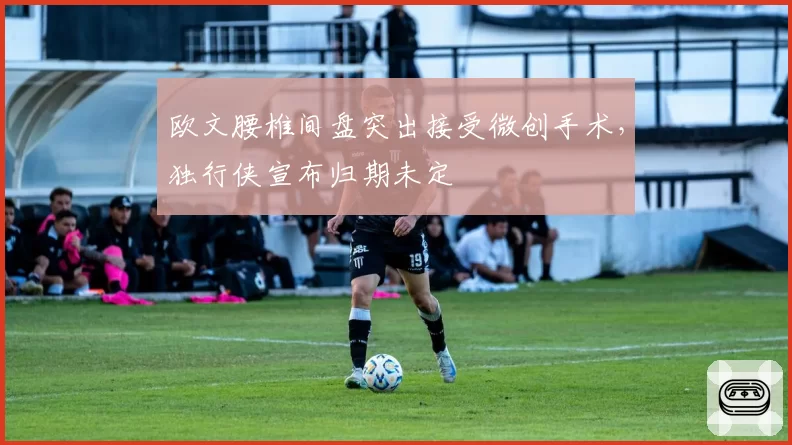 欧文腰椎间盘突出接受微创手术，独行侠宣布归期未定