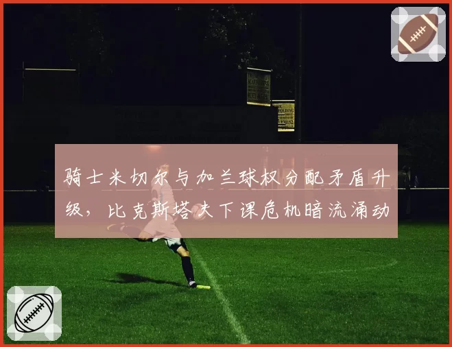 骑士米切尔与加兰球权分配矛盾升级，比克斯塔夫下课危机暗流涌动