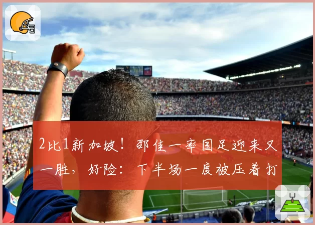 2比1新加坡!邵佳一率国足迎来又一胜,好险:下半场一度被压着打