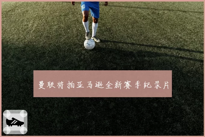曼联将拍亚马逊全新赛季纪录片