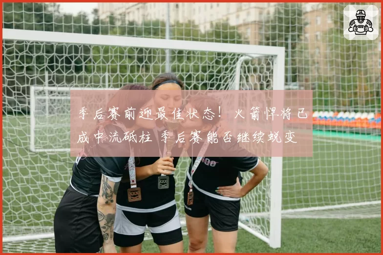 季后赛前迎最佳状态！火箭悍将已成中流砥柱 季后赛能否继续蜕变