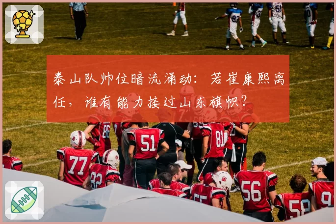 泰山队帅位暗流涌动：若崔康熙离任，谁有能力接过山东旗帜？