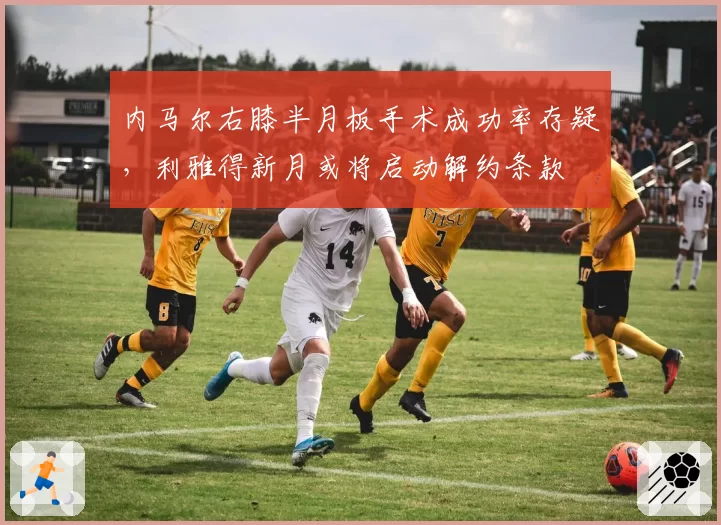 内马尔右膝半月板手术成功率存疑,利雅得新月或将启动解约条款
