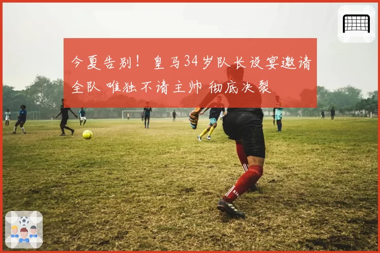 今夏告别!皇马34岁队长设宴邀请全队 唯独不请主帅 彻底决裂
