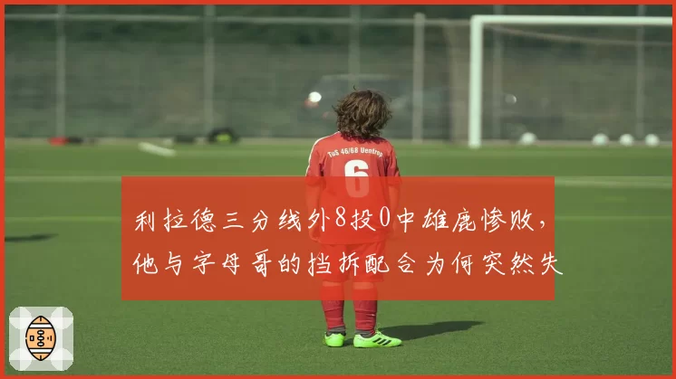 利拉德三分线外8投0中雄鹿惨败,他与字母哥的挡拆配合为何突然失灵?