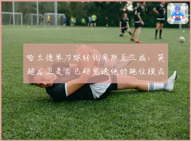 哈兰德单刀球转化率跌至三成，英超后卫是否已研究透他的跑位模式？