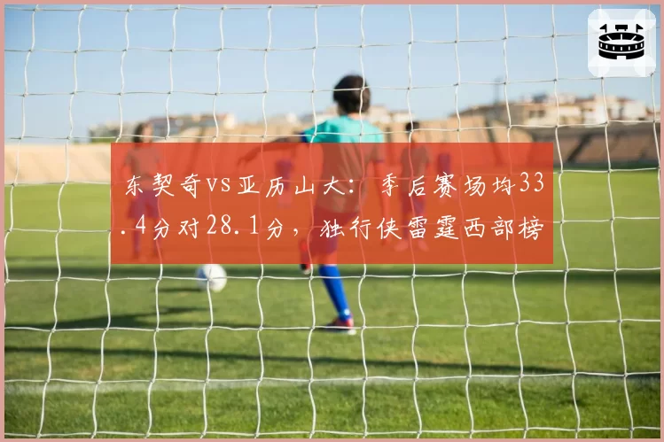东契奇vs亚历山大：季后赛场均33.4分对28.1分，独行侠雷霆西部榜首之争