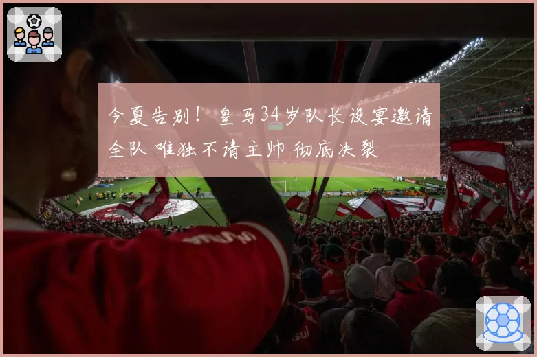 今夏告别！皇马34岁队长设宴邀请全队 唯独不请主帅 彻底决裂