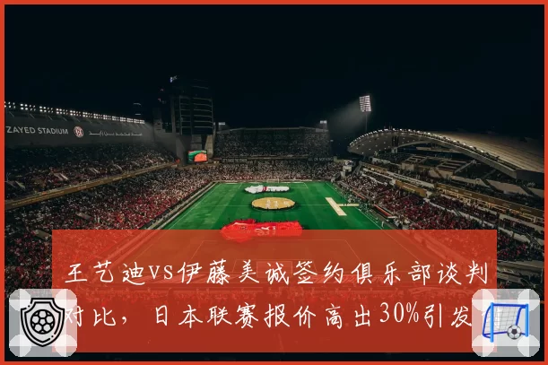 王艺迪vs伊藤美诚签约俱乐部谈判对比,日本联赛报价高出30%引发讨论