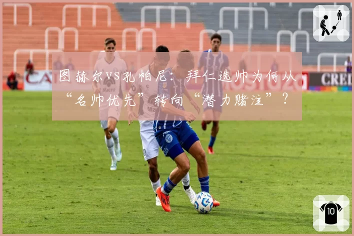 图赫尔vs孔帕尼:拜仁选帅为何从“名帅优先”转向“潜力赌注”?