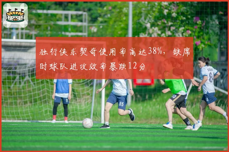 独行侠东契奇使用率高达38%,缺席时球队进攻效率暴跌12分