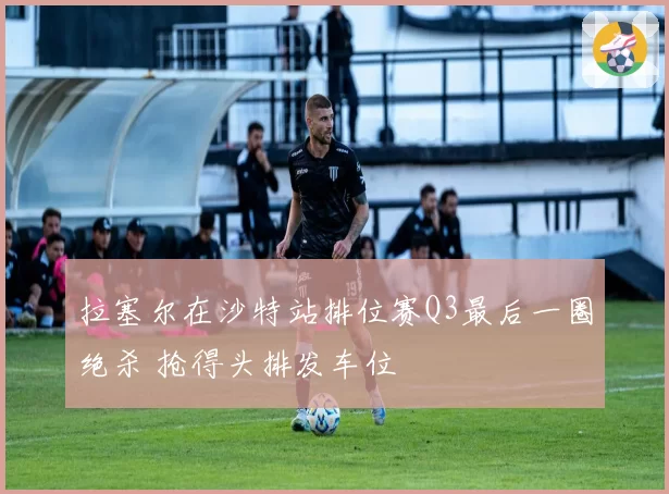 拉塞尔在沙特站排位赛Q3最后一圈绝杀 抢得头排发车位