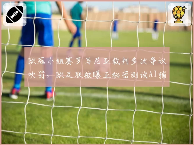 欧冠小组赛罗马尼亚裁判多次争议吹罚，欧足联被曝正秘密测试AI辅助越位判定系统