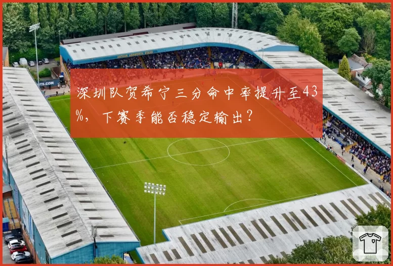 深圳队贺希宁三分命中率提升至43%,下赛季能否稳定输出?