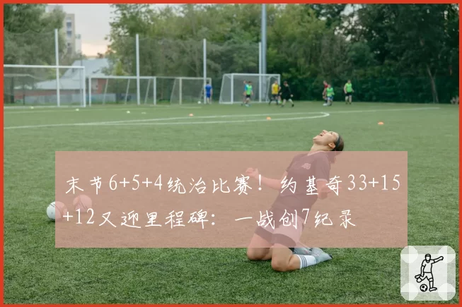 末节6+5+4统治比赛！约基奇33+15+12又迎里程碑：一战创7纪录