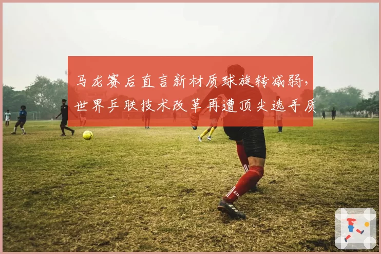 马龙赛后直言新材质球旋转减弱，世界乒联技术改革再遭顶尖选手质疑