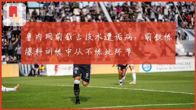 鲁内网前截击技术遭诟病,前教练爆料训练中从不练此环节