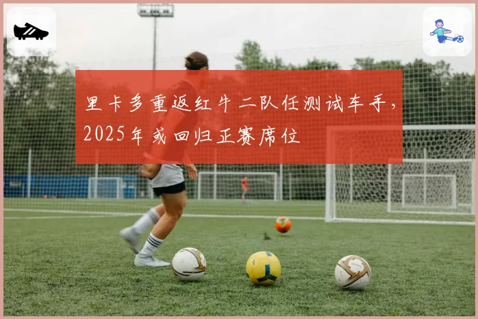 里卡多重返红牛二队任测试车手，2025年或回归正赛席位